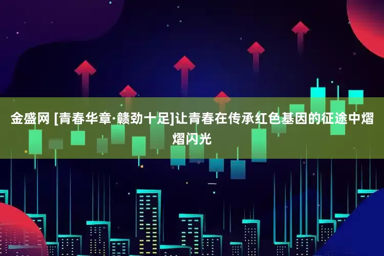 金盛网 [青春华章·赣劲十足]让青春在传承红色基因的征途中熠熠闪光