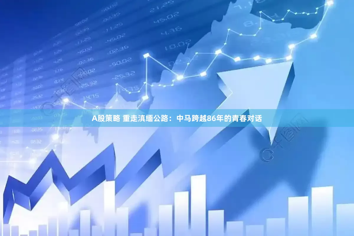 A股策略 重走滇缅公路：中马跨越86年的青春对话