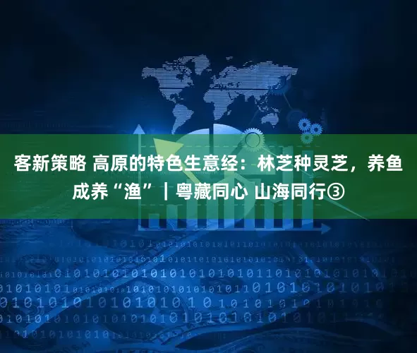 客新策略 高原的特色生意经：林芝种灵芝，养鱼成养“渔”｜粤藏同心 山海同行③