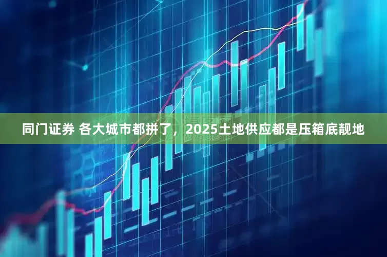 同门证券 各大城市都拼了，2025土地供应都是压箱底靓地