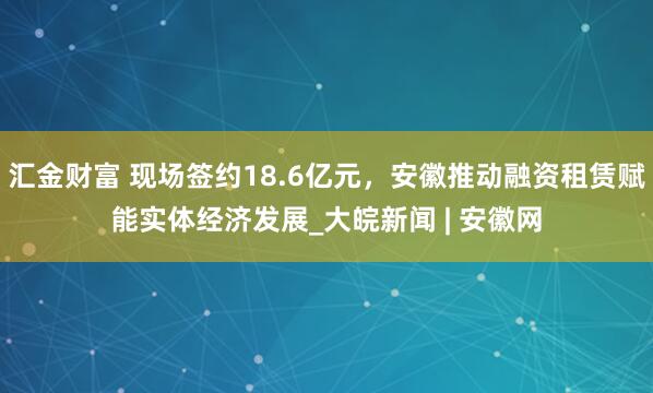 汇金财富 现场签约18.6亿元，安徽推动融资租赁赋能实体经济发展_大皖新闻 | 安徽网