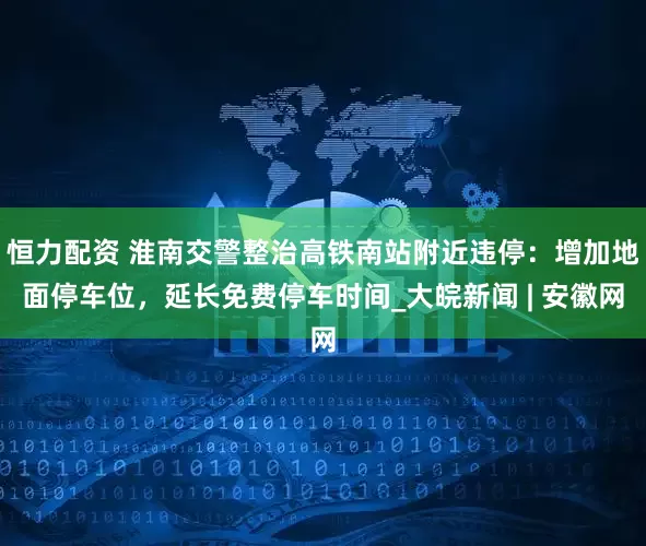 恒力配资 淮南交警整治高铁南站附近违停：增加地面停车位，延长免费停车时间_大皖新闻 | 安徽网