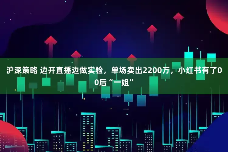 沪深策略 边开直播边做实验，单场卖出2200万，小红书有了00后“一姐”