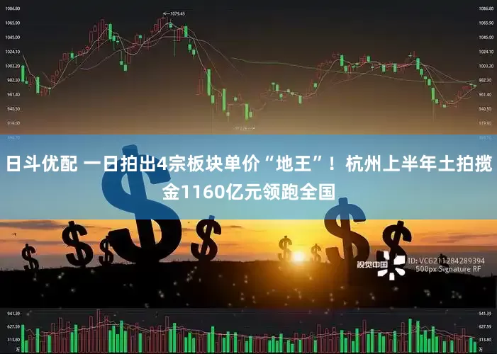 日斗优配 一日拍出4宗板块单价“地王”！杭州上半年土拍揽金1160亿元领跑全国