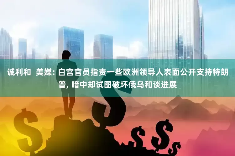诚利和  美媒: 白宫官员指责一些欧洲领导人表面公开支持特朗普, 暗中却试图破坏俄乌和谈进展