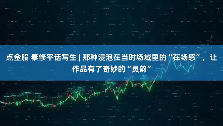 点金股 秦修平话写生 | 那种浸泡在当时场域里的“在场感”，让作品有了奇妙的“灵韵”