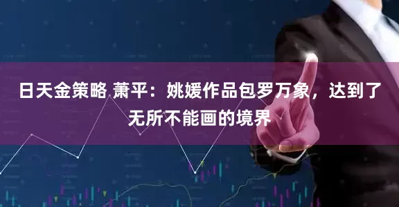 日天金策略 萧平：姚媛作品包罗万象，达到了无所不能画的境界