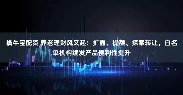 擒牛宝配资 养老理财风又起：扩面、提额、探索转让，白名单机构续发产品便利性提升