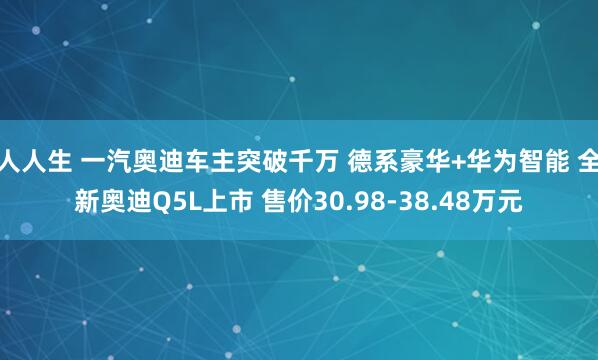 人人生 一汽奥迪车主突破千万 德系豪华+华为智能 全新奥迪Q5L上市 售价30.98-38.48万元
