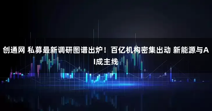 创通网 私募最新调研图谱出炉！百亿机构密集出动 新能源与AI成主线